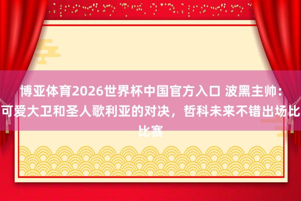 博亚体育2026世界杯中国官方入口 波黑主帅：我可爱大卫和圣人歌利亚的对决，哲科未来不错出场比赛