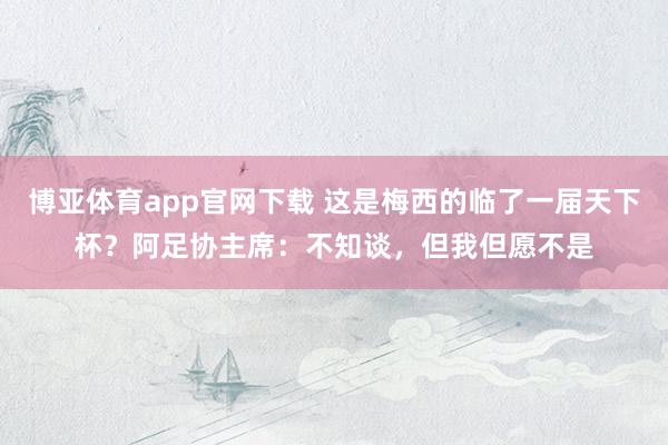 博亚体育app官网下载 这是梅西的临了一届天下杯？阿足协主席：不知谈，但我但愿不是
