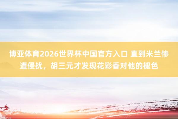 博亚体育2026世界杯中国官方入口 直到米兰惨遭侵扰，胡三元才发现花彩香对他的褪色