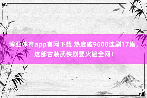 博亚体育app官网下载 热度破9600连刷17集，这部古装武侠剧要火遍全网！