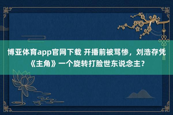 博亚体育app官网下载 开播前被骂惨，刘浩存凭《主角》一个旋转打脸世东说念主？