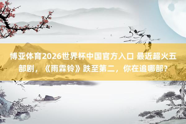 博亚体育2026世界杯中国官方入口 最近超火五部剧，《雨霖铃》跌至第二，你在追哪部？