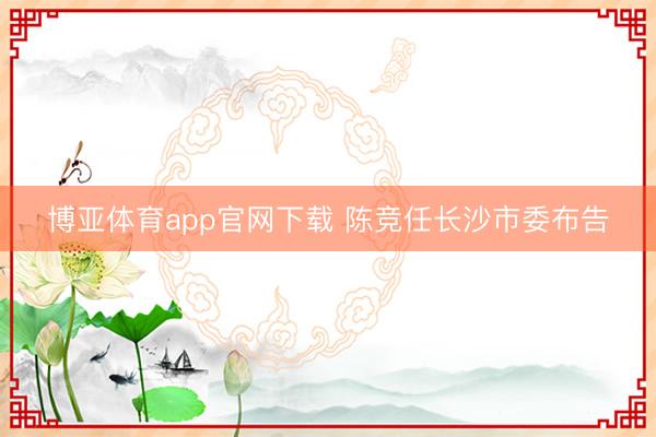博亚体育app官网下载 陈竞任长沙市委布告