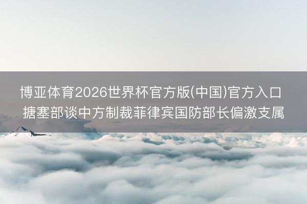 博亚体育2026世界杯官方版(中国)官方入口 搪塞部谈中方制裁菲律宾国防部长偏激支属