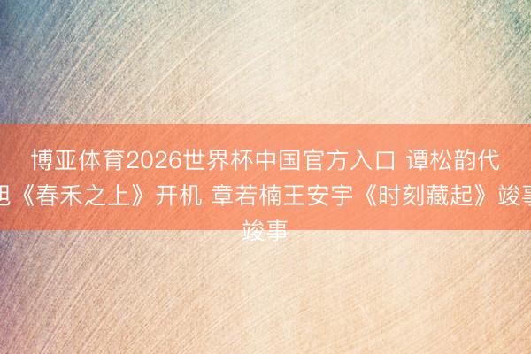 博亚体育2026世界杯中国官方入口 谭松韵代旭《春禾之上》开机 章若楠王安宇《时刻藏起》竣事