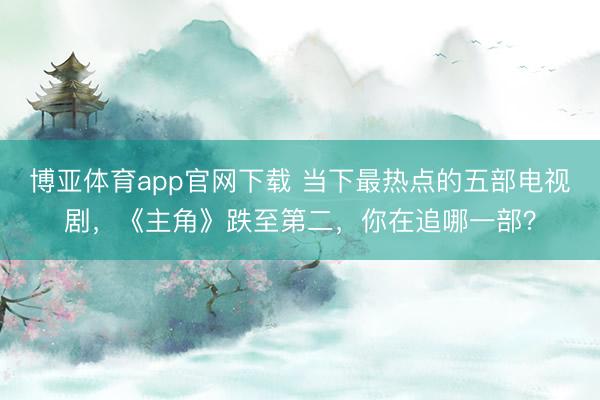 博亚体育app官网下载 当下最热点的五部电视剧,《主角》跌至第二,你在追哪一部?