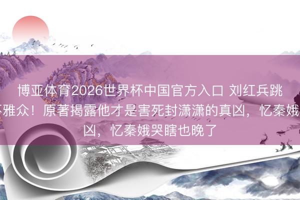博亚体育2026世界杯中国官方入口 刘红兵跳楼戏骗惨不雅众！原著揭露他才是害死封潇潇的真凶，忆秦娥哭瞎也晚了