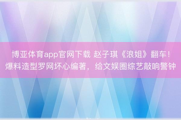 博亚体育app官网下载 赵子琪《浪姐》翻车！爆料造型罗网坏心编著，给文娱圈综艺敲响警钟