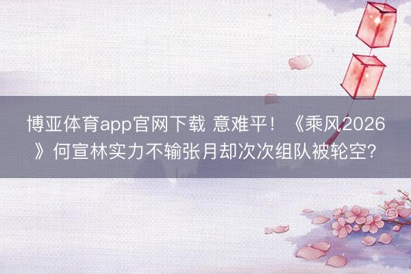 博亚体育app官网下载 意难平！《乘风2026》何宣林实力不输张月却次次组队被轮空？