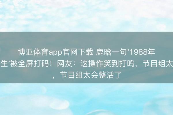 博亚体育app官网下载 鹿晗一句'1988年我还没降生'被全屏打码！网友：这操作笑到打鸣，节目组太会整活了