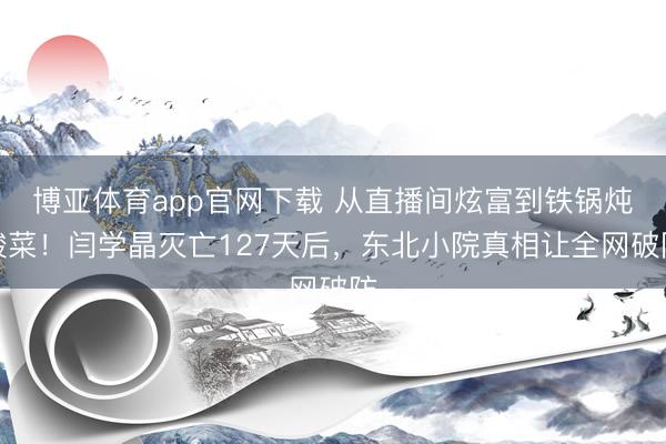 博亚体育app官网下载 从直播间炫富到铁锅炖酸菜！闫学晶灭亡127天后，东北小院真相让全网破防