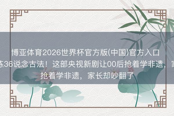 博亚体育2026世界杯官方版(中国)官方入口 杨紫素颜苦练36说念古法！这部央视新剧让00后抢着学非遗，家长却吵翻了