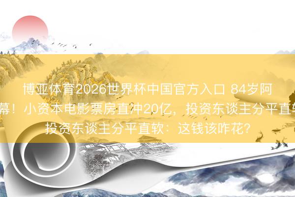 博亚体育2026世界杯中国官方入口 84岁阿嬷零片酬泪洒银幕！小资本电影票房直冲20亿，投资东谈主分平直软：这钱该咋花？