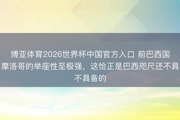 博亚体育2026世界杯中国官方入口 前巴西国脚：摩洛哥的举座性至极强，这恰正是巴西咫尺还不具备的