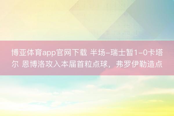 博亚体育app官网下载 半场-瑞士暂1-0卡塔尔 恩博洛攻入本届首粒点球,弗罗伊勒造点