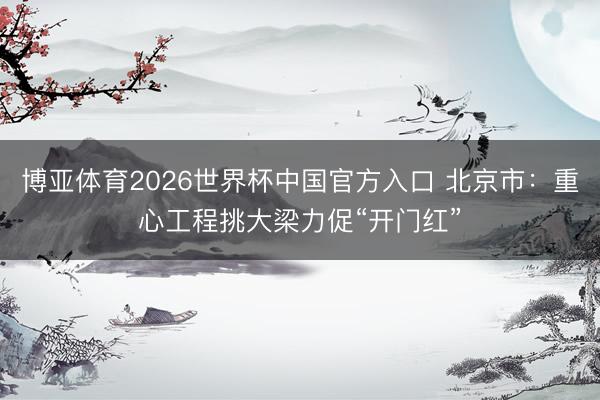博亚体育2026世界杯中国官方入口 北京市：重心工程挑大梁力促“开门红”