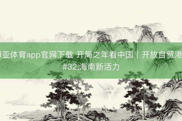 博亚体育app官网下载 开局之年看中国｜开放自贸港 海南新活力