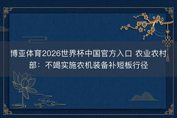 博亚体育2026世界杯中国官方入口 农业农村部：不竭实施农机装备补短板行径