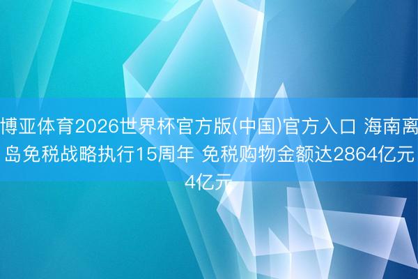 博亚体育2026世界杯官方版(中国)官方入口 海南离岛免税战略执行15周年 免税购物金额达2864亿元