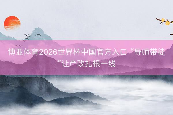 博亚体育2026世界杯中国官方入口 “导师带徒”让产改扎根一线