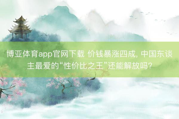 博亚体育app官网下载 价钱暴涨四成， 中国东谈主最爱的“性价比之王”还能解放吗?