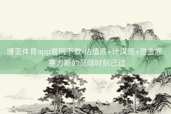 博亚体育app官网下载 估值底+计谋底+资金底: 赛力斯的至暗时刻已过