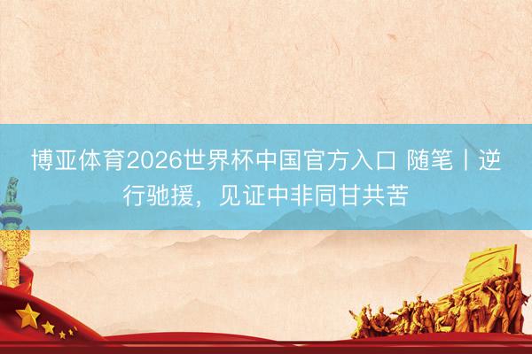 博亚体育2026世界杯中国官方入口 随笔丨逆行驰援，见证中非同甘共苦