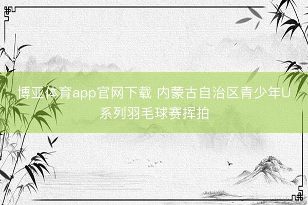 博亚体育app官网下载 内蒙古自治区青少年U系列羽毛球赛挥拍