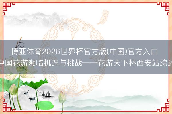 博亚体育2026世界杯官方版(中国)官方入口 中国花游濒临机遇与挑战——花游天下杯西安站综述