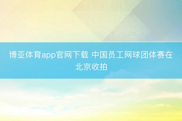博亚体育app官网下载 中国员工网球团体赛在北京收拍