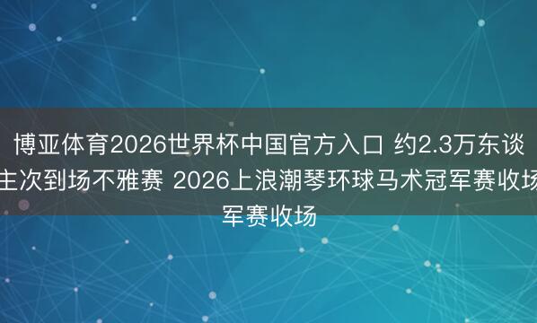 博亚体育2026世界杯中国官方入口 约2.3万东谈主次到场不雅赛 2026上浪潮琴环球马术冠军赛收场