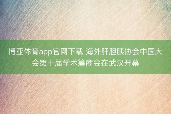 博亚体育app官网下载 海外肝胆胰协会中国大会第十届学术筹商会在武汉开幕