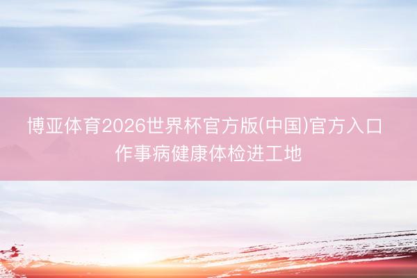 博亚体育2026世界杯官方版(中国)官方入口 作事病健康体检进工地