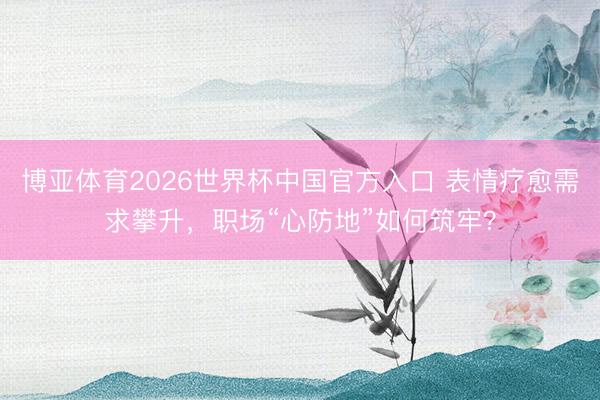 博亚体育2026世界杯中国官方入口 表情疗愈需求攀升，职场“心防地”如何筑牢？