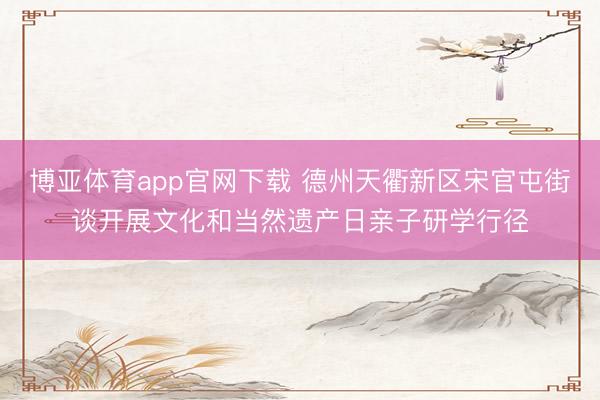 博亚体育app官网下载 德州天衢新区宋官屯街谈开展文化和当然遗产日亲子研学行径