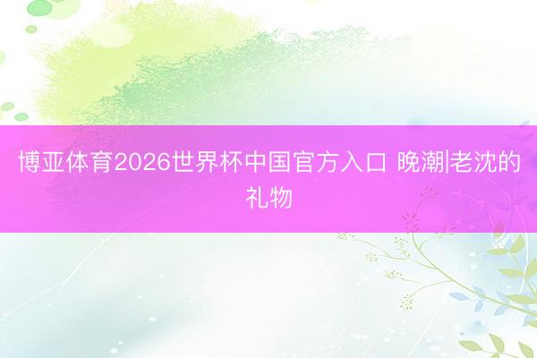 博亚体育2026世界杯中国官方入口 晚潮|老沈的礼物