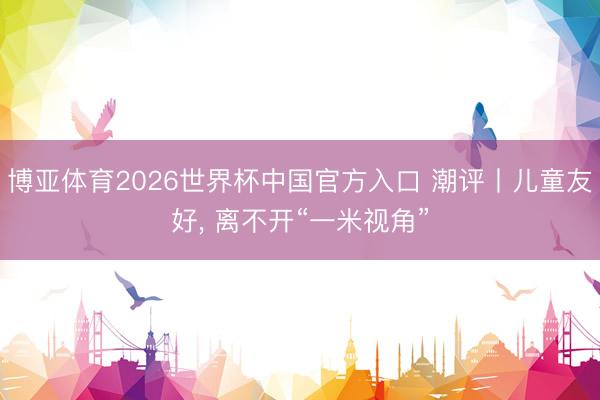 博亚体育2026世界杯中国官方入口 潮评丨儿童友好, 离不开“一米视角”