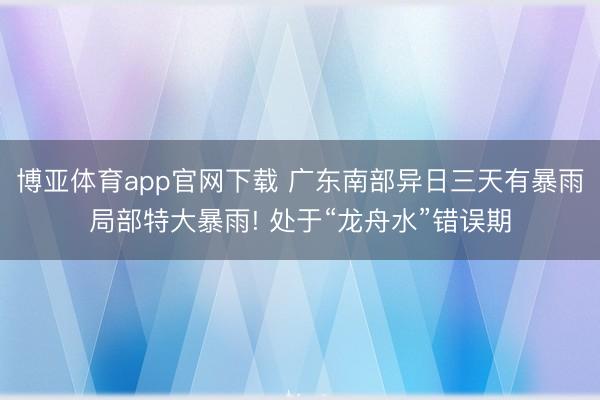 博亚体育app官网下载 广东南部异日三天有暴雨局部特大暴雨! 处于“龙舟水”错误期
