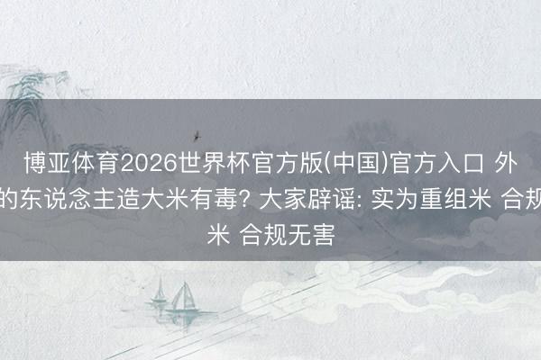 博亚体育2026世界杯官方版(中国)官方入口 外卖用的东说念主造大米有毒? 大家辟谣: 实为重组米 合规无害
