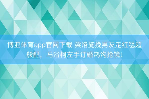 博亚体育app官网下载 梁洛施挽男友走红毯超般配，马浴柯左手订婚鸿沟抢镜！