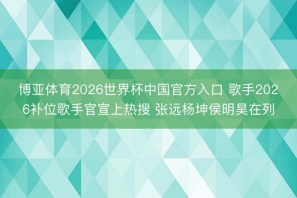 博亚体育2026世界杯中国官方入口 歌手2026补位歌手官宣上热搜 张远杨坤侯明昊在列