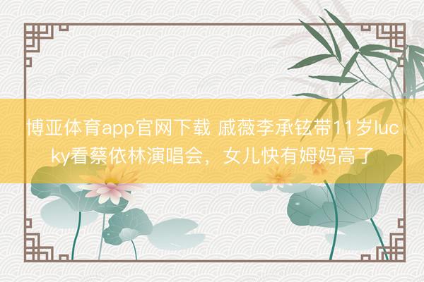 博亚体育app官网下载 戚薇李承铉带11岁lucky看蔡依林演唱会,女儿快有姆妈高了