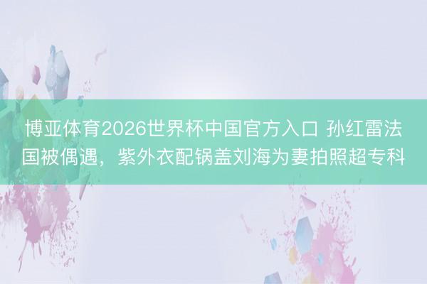 博亚体育2026世界杯中国官方入口 孙红雷法国被偶遇，紫外衣配锅盖刘海为妻拍照超专科