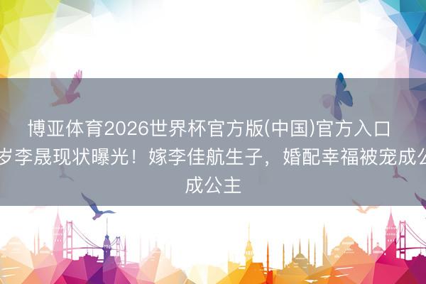 博亚体育2026世界杯官方版(中国)官方入口 40岁李晟现状曝光!嫁李佳航生子,婚配幸福被宠成公主