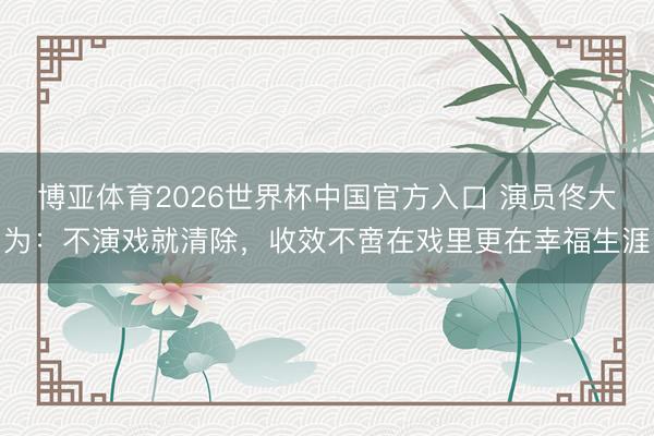 博亚体育2026世界杯中国官方入口 演员佟大为：不演戏就清除，收效不啻在戏里更在幸福生涯