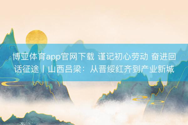 博亚体育app官网下载 谨记初心劳动 奋进回话征途丨山西吕梁：从晋绥红齐到产业新城