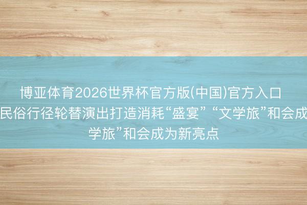 博亚体育2026世界杯官方版(中国)官方入口 各地端午民俗行径轮替演出打造消耗“盛宴” “文学旅”和会成为新亮点