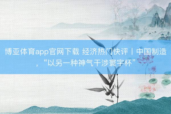 博亚体育app官网下载 经济热门快评丨中国制造,“以另一种神气干涉寰宇杯”