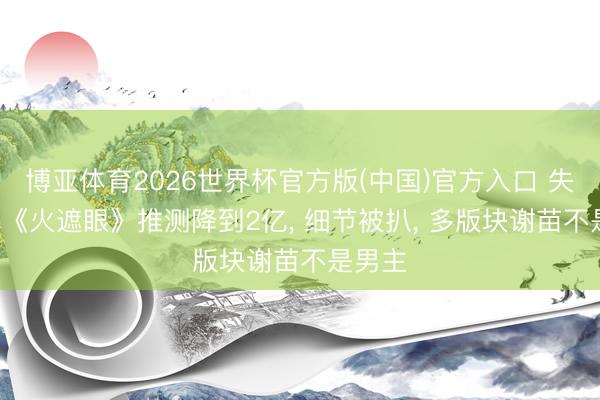 博亚体育2026世界杯官方版(中国)官方入口 失望了! 《火遮眼》推测降到2亿， 细节被扒， 多版块谢苗不是男主