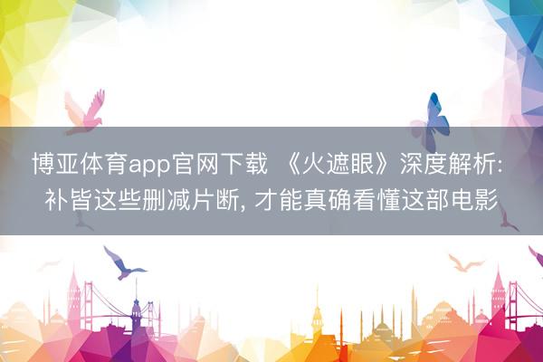 博亚体育app官网下载 《火遮眼》深度解析: 补皆这些删减片断， 才能真确看懂这部电影